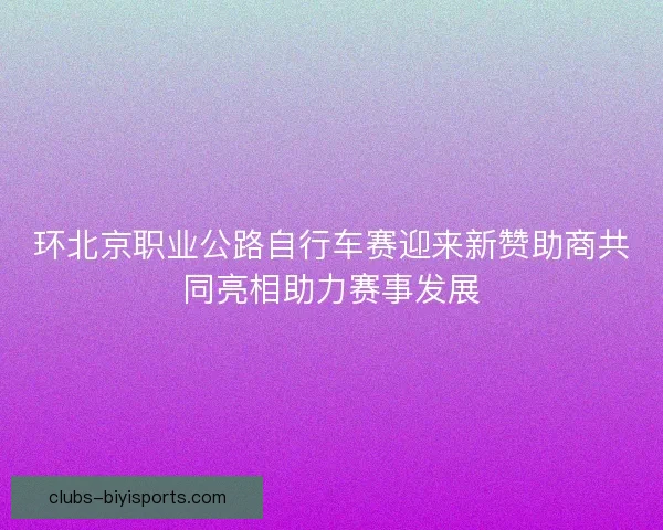 环北京职业公路自行车赛迎来新赞助商共同亮相助力赛事发展 环北京职业公路自行车赛迎来新赞助商共同亮相助力赛事发展