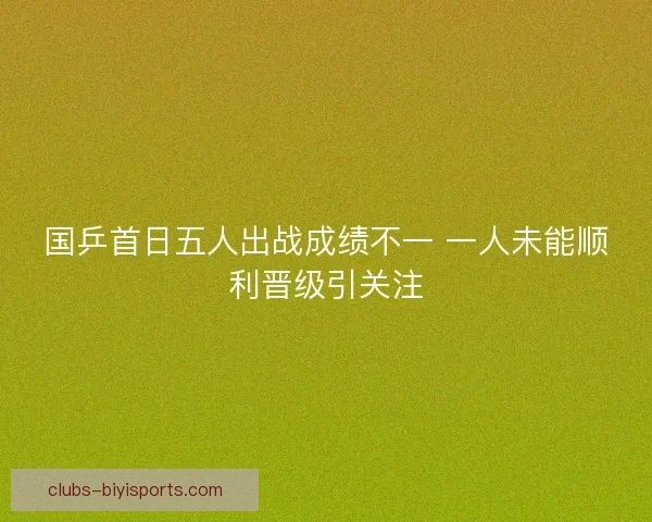 国乒首日五人出战成绩不一 一人未能顺利晋级引关注 国乒首日五人出战成绩不一 一人未能顺利晋级引关注