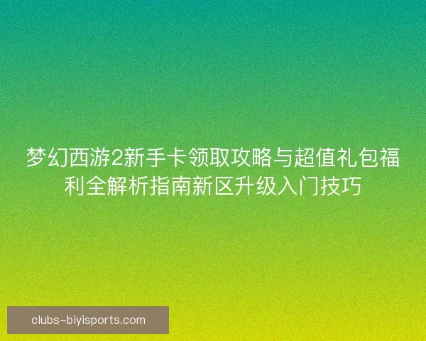 梦幻西游2新手卡领取攻略与超值礼包福利全解析指南新区升级入门技巧