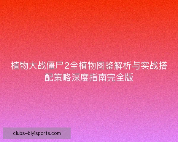 植物大战僵尸2全植物图鉴解析与实战搭配策略深度指南完全版
