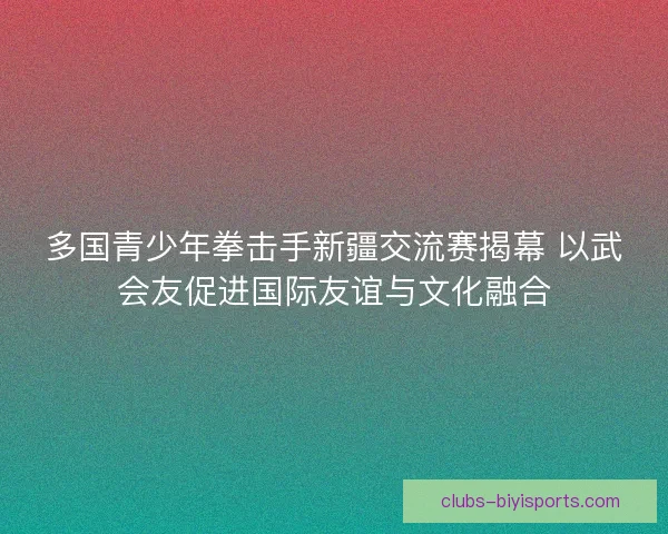 多国青少年拳击手新疆交流赛揭幕 以武会友促进国际友谊与文化融合 多国青少年拳击手新疆交流赛揭幕 以武会友促进国际友谊与文化融合