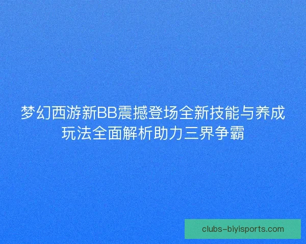 梦幻西游新BB震撼登场全新技能与养成玩法全面解析助力三界争霸 梦幻西游新BB震撼登场全新技能与养成玩法全面解析助力三界争霸