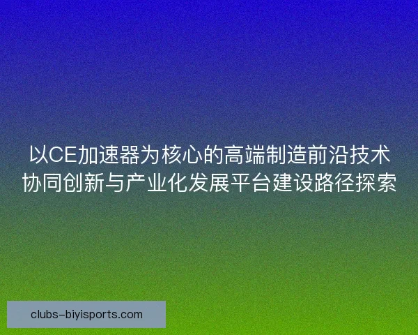 以CE加速器为核心的高端制造前沿技术协同创新与产业化发展平台建设路径探索