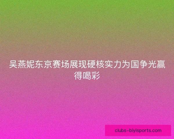 吴燕妮东京赛场展现硬核实力为国争光赢得喝彩