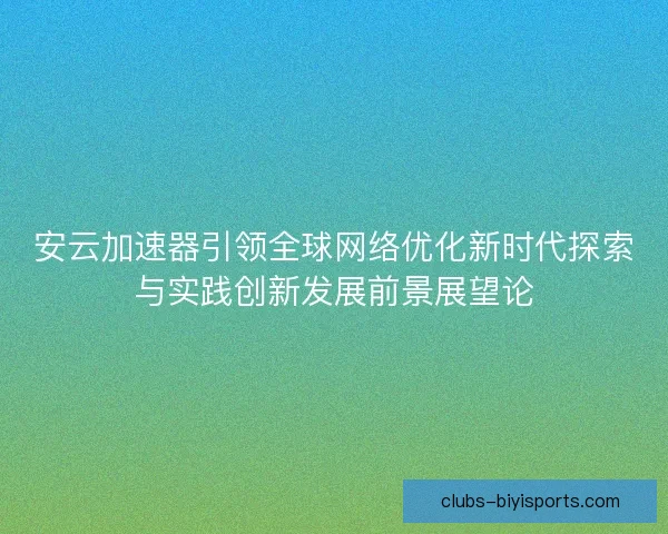 安云加速器引领全球网络优化新时代探索与实践创新发展前景展望论