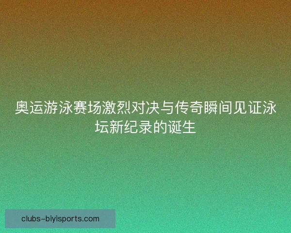 奥运游泳赛场激烈对决与传奇瞬间见证泳坛新纪录的诞生